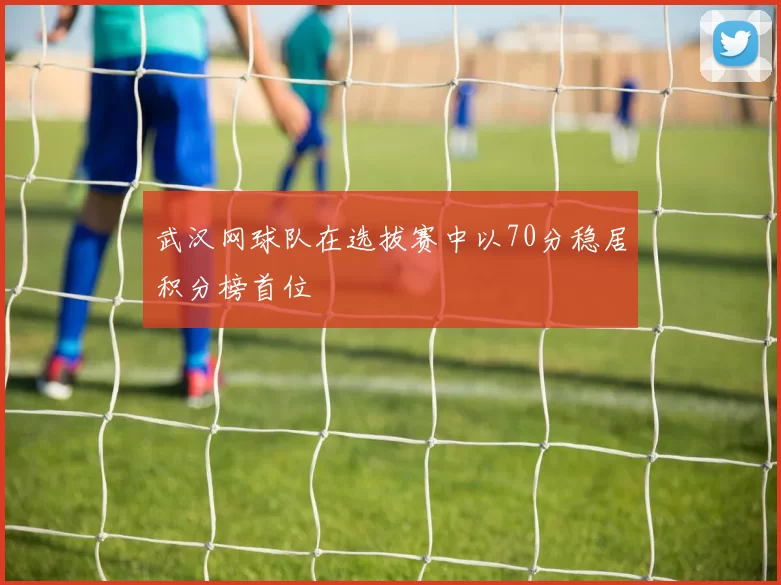 武汉网球队在选拔赛中以70分稳居积分榜首位