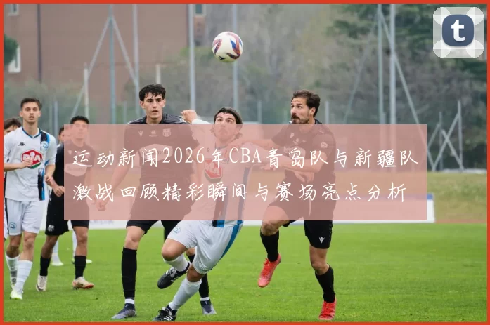 运动新闻2026年CBA青岛队与新疆队激战回顾精彩瞬间与赛场亮点分析