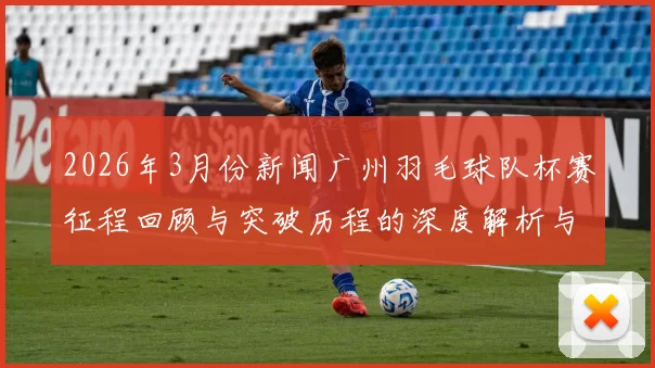 2026年3月份新闻广州羽毛球队杯赛征程回顾与突破历程的深度解析与展望