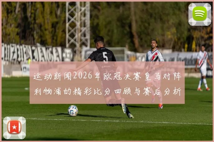 运动新闻2026年欧冠决赛皇马对阵利物浦的精彩比分回顾与赛后分析